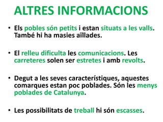ALTRES INFORMACIONS
• Els pobles són petits i estan situats a les valls.
També hi ha masies aïllades.
• El relleu dificulta les comunicacions. Les
carreteres solen ser estretes i amb revolts.
• Degut a les seves característiques, aquestes
comarques estan poc poblades. Són les menys
poblades de Catalunya.
• Les possibilitats de treball hi són escasses.
 