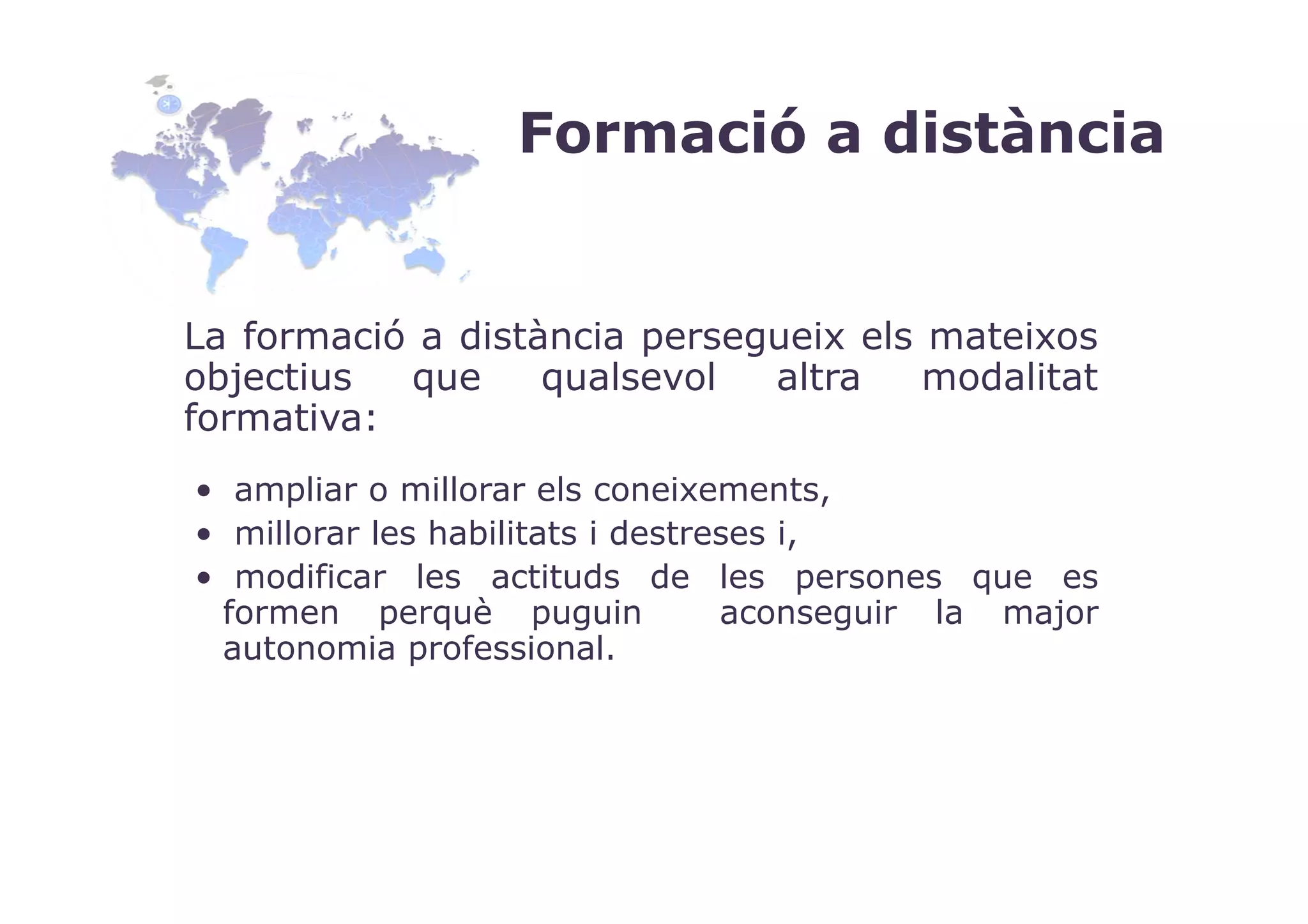 Formació a distància


La formació a distància persegueix els mateixos
objectius  que     qualsevol  altra    modalitat
formativa:
• ampliar o millorar els coneixements,
• millorar les habilitats i destreses i,
• modificar les actituds de les persones que es
 formen perquè puguin             aconseguir la major
 autonomia professional.
 