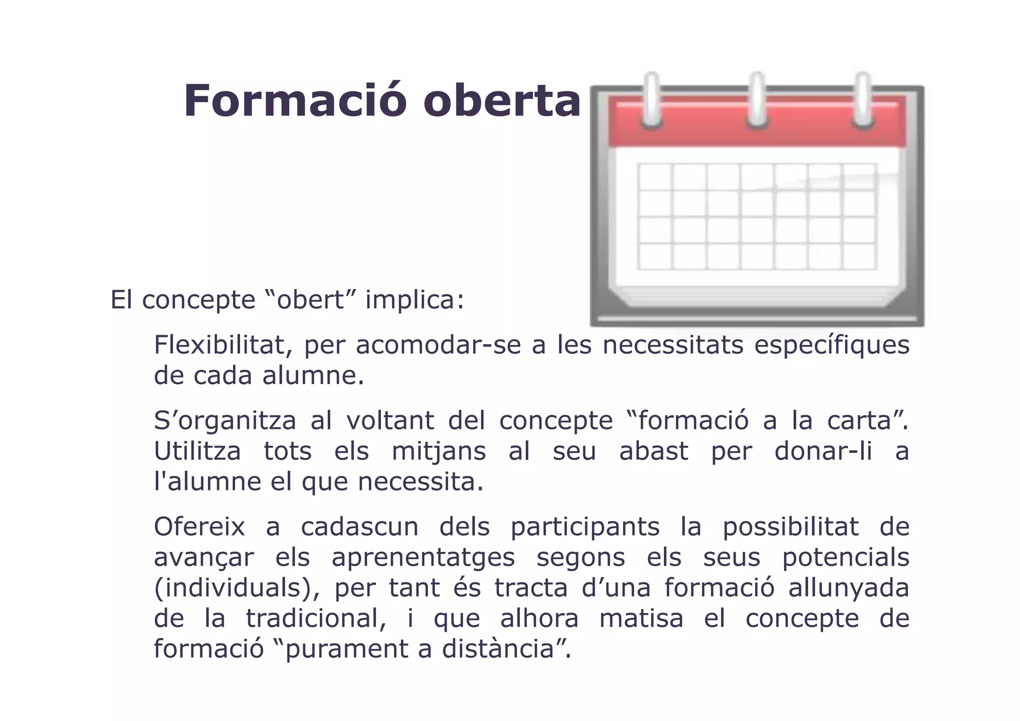 Formació oberta



El concepte “obert” implica:
   Flexibilitat, per acomodar-se a les necessitats específiques
   de cada alumne.
   S’organitza al voltant del concepte “formació a la carta”.
   Utilitza tots els mitjans al seu abast per donar-li a
   l'alumne el que necessita.
   Ofereix a cadascun dels participants la possibilitat de
   avançar els aprenentatges segons els seus potencials
   (individuals), per tant és tracta d’una formació allunyada
   de la tradicional, i que alhora matisa el concepte de
   formació “purament a distància”.
 