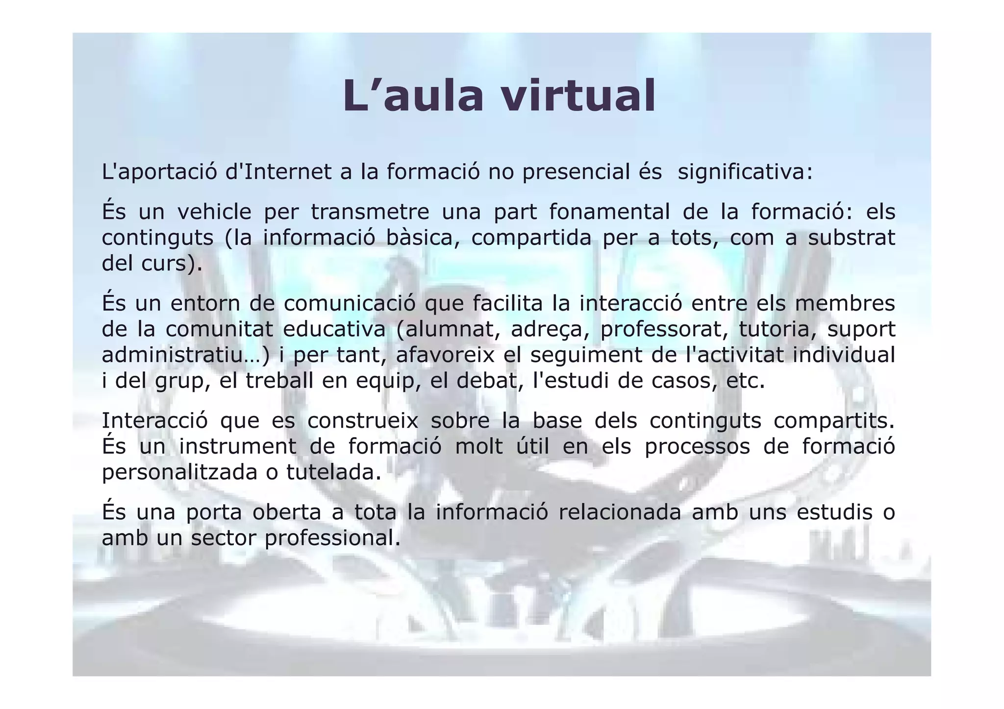 L’aula virtual
L'aportació d'Internet a la formació no presencial és significativa:
És un vehicle per transmetre una part fonamental de la formació: els
continguts (la informació bàsica, compartida per a tots, com a substrat
del curs).
És un entorn de comunicació que facilita la interacció entre els membres
de la comunitat educativa (alumnat, adreça, professorat, tutoria, suport
administratiu…) i per tant, afavoreix el seguiment de l'activitat individual
i del grup, el treball en equip, el debat, l'estudi de casos, etc.
Interacció que es construeix sobre la base dels continguts compartits.
És un instrument de formació molt útil en els processos de formació
personalitzada o tutelada.
És una porta oberta a tota la informació relacionada amb uns estudis o
amb un sector professional.
 