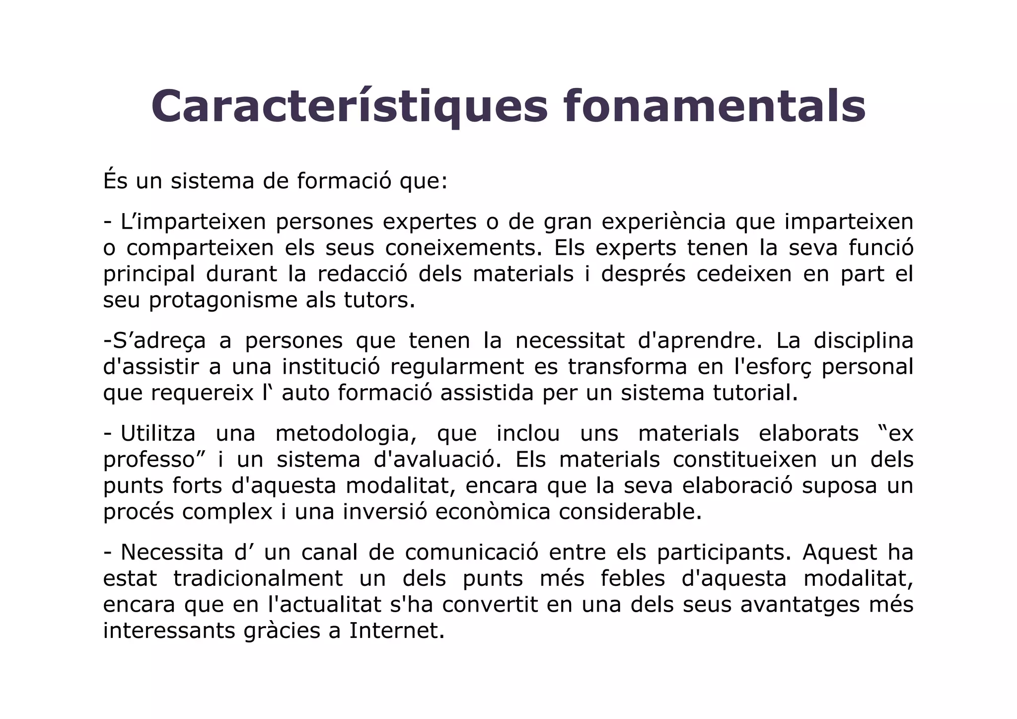 Característiques fonamentals
És un sistema de formació que:
- L’imparteixen persones expertes o de gran experiència que imparteixen
o comparteixen els seus coneixements. Els experts tenen la seva funció
principal durant la redacció dels materials i després cedeixen en part el
seu protagonisme als tutors.
-S’adreça a persones que tenen la necessitat d'aprendre. La disciplina
d'assistir a una institució regularment es transforma en l'esforç personal
que requereix l‘ auto formació assistida per un sistema tutorial.
- Utilitza una metodologia, que inclou uns materials elaborats “ex
professo” i un sistema d'avaluació. Els materials constitueixen un dels
punts forts d'aquesta modalitat, encara que la seva elaboració suposa un
procés complex i una inversió econòmica considerable.
- Necessita d’ un canal de comunicació entre els participants. Aquest ha
estat tradicionalment un dels punts més febles d'aquesta modalitat,
encara que en l'actualitat s'ha convertit en una dels seus avantatges més
interessants gràcies a Internet.
 