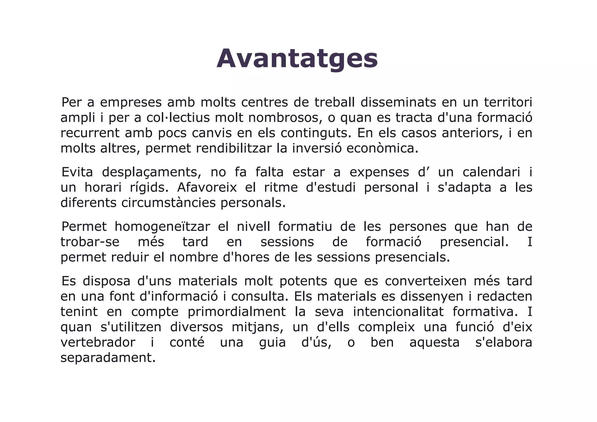Avantatges
Per a empreses amb molts centres de treball disseminats en un territori
ampli i per a col·lectius molt nombrosos, o quan es tracta d'una formació
recurrent amb pocs canvis en els continguts. En els casos anteriors, i en
molts altres, permet rendibilitzar la inversió econòmica.
Evita desplaçaments, no fa falta estar a expenses d’ un calendari i
un horari rígids. Afavoreix el ritme d'estudi personal i s'adapta a les
diferents circumstàncies personals.
Permet homogeneïtzar el nivell formatiu de les persones que han de
trobar-se més tard en sessions de formació presencial. I
permet reduir el nombre d'hores de les sessions presencials.
Es disposa d'uns materials molt potents que es converteixen més tard
en una font d'informació i consulta. Els materials es dissenyen i redacten
tenint en compte primordialment la seva intencionalitat formativa. I
quan s'utilitzen diversos mitjans, un d'ells compleix una funció d'eix
vertebrador i conté una guia d'ús, o ben aquesta s'elabora
separadament.
 