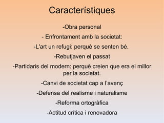 Característiques
                   -Obra personal
           - Enfrontament amb la societat:
        -L'art un refugi: perquè se senten bé.
                -Rebutjaven el passat
-Partidaris del modern: perquè creien que era el millor
                    per la societat.
           -Canvi de societat cap a l’avenç
         -Defensa del realisme i naturalisme
                -Reforma ortogràfica
             -Actitud crítica i renovadora
 