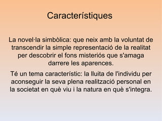 Característiques

La novel·la simbòlica: que neix amb la voluntat de
 transcendir la simple representació de la realitat
    per descobrir el fons misteriós que s'amaga
              darrere les aparences.
Té un tema característic: la lluita de l'individu per
 aconseguir la seva plena realització personal en
la societat en què viu i la natura en què s'integra.
 