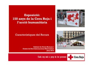 Exposició: 
150 anys de la Creu Roja i 
l’acció humanitària 
Característiques del Recurs 
Gabinet de Drets Humans i 
Centre de Dret Internacional Humanitari 
Juny 2014 
 