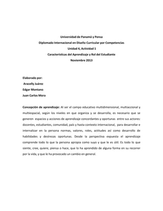 Universidad de Panamá y Pensa
Diplomado Internacional en Diseño Curricular por Competencias
Unidad 4, Actividad 1
Características del Aprendizaje y Rol del Estudiante
Noviembre 2013

Elaborado por:
Aracelly Juárez
Edgar Montano
Juan Carlos Mora

Concepción de aprendizaje: Al ser el campo educativo multidimensional, multiaccional y
multiespacial, según los niveles en que organiza y se desarrolla, es necesario que se
generen espacios y acciones de aprendizaje concordantes y oportunas entre sus actores:
docentes, estudiantes, comunidad, país y hasta contexto internacional, para desarrollar e
internalizar en la persona normas, valores, roles, actitudes así como desarrollo de
habilidades y destrezas oportunas. Desde la perspectiva expuesta el aprendizaje
comprende todo lo que la persona apropia como suyo y que le es útil. Es todo lo que
siente, cree, quiere, piensa o hace, que lo ha aprendido de alguna forma en su recorrer
por la vida, y que le ha provocado un cambio en general.

 