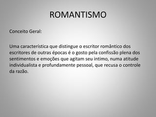 ROMANTISMO
Conceito Geral:
Uma característica que distingue o escritor romântico dos
escritores de outras épocas é o gosto pela confissão plena dos
sentimentos e emoções que agitam seu intimo, numa atitude
individualista e profundamente pessoal, que recusa o controle
da razão.
 