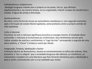 Individualismo e Subjetivismo:
ideologia burguesa voltada para o próprio eu do poeta. Um eu que afirmam
orgulhosamente e, ao mesmo tempo, um eu angustiado, infantil, incapaz de transformar o
mundo. A figura do artista é divinizada.
Sentimentalismo:
No início, como forma de recusa ao racionalismo neoclássico e, num segundo momento,
após a formação do estado liberal-capitaista, como protesto contra o próprio sentido de
vida capitalista.
Culto à natureza:
Encontrar-se com a natureza significava encontra-se consigo mesmo. O resultado dessa
comunhão: a natureza se humanizava ou se divinizava. Seus fenômenos servem para
indicar estados de espírito e sentimentos: o “rugir do mar” corresponde à angustia de uma
alma solitária, a “chuva” à tristeza e assim por diante.
Imaginação, Fantasia, Idealização e Sonho:
A fantasia dentro do Romantismo, situava-se constantemente na esfera dos leitores. Para
encontrar a “luz e a alegria” que a sociedade burguesa não oferecia, os românticos, se
consumiam e evadiam em uma literatura que lhes fornecia elementos para a idealização e
para o sonho, contrastando com a crua realidade que viviam.
 