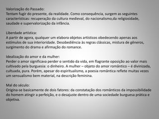 Valorização do Passado:
Tentam fugir do presente, da realidade. Como consequência, surgem as seguintes
características: recuperação da cultura medieval, do nacionalismo,da religiosidade,
saudade e supervalorização da infância.
Liberdade artística:
A partir de agora, qualquer um elabora objetos artísticos obedecendo apenas aos
estímulos de sua interioridade. Desobediência às regras clássicas, mistura de gêneros,
surgimento do drama e afirmação do romance.
Idealização do amor e da mulher:
Perder o amor significava perder o sentido da vida, em flagrante oposição ao valor mais
cultivado pela burguesia: o dinheiro. A mulher – objeto do amor romântico – é divinizada,
cultuada, pura. Porém, apesar do espiritualismo, a poesia romântica reflete muitas vezes
um sensualismo bem material, na descrição feminina.
Mal do século:
Origina-se basicamente de dois fatores: da constatação dos românticos da impossibilidade
do homem atingir a perfeição, e o desajuste dentro de uma sociedade burguesa prática e
objetiva.
 