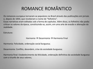 ROMANCE ROMÂNTICO
Os romances europeus tornaram-se populares no Brasil através das publicações em jornais
e, depois de 1830, que receberam o nome de “folhetins”.
Essas narrativas eram editadas sob a forma de capítulos. Além disso, os folhetins não podia
criticar os valores da época, constituindo-se, assim, em uma arte de evasão e alienação da
realidade.
Estrutura:
Harmonia  Desarmonia  Harmonia Final
Harmonia: Felicidade, ordenação social burguesa;
Desarmonia: Conflito, desordem, crise da sociedade burguesa;
Harmonia final: Estabelecimento da felicidade, ordenação definitiva da sociedade burguesa
com o triunfo de seus valores;
 