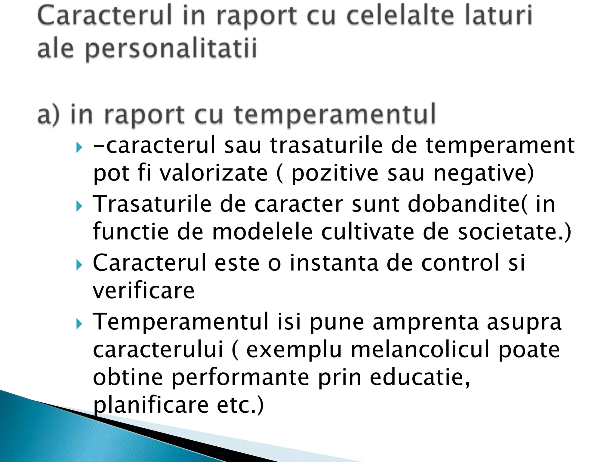 Caracterul in raport cu celelaltelaturi ale personalitatiia) in raport cu temperamentul-caracterulsautrasaturile de temperament pot fivalorizate ( pozitivesau negative)Trasaturile de caractersuntdobandite( in functie de modelele cultivate de societate.)Caracteruleste o instanta de control siverificareTemperamentulisipuneamprentaasupracaracterului ( exemplumelancoliculpoateobtineperformanteprineducatie, planificare etc.)