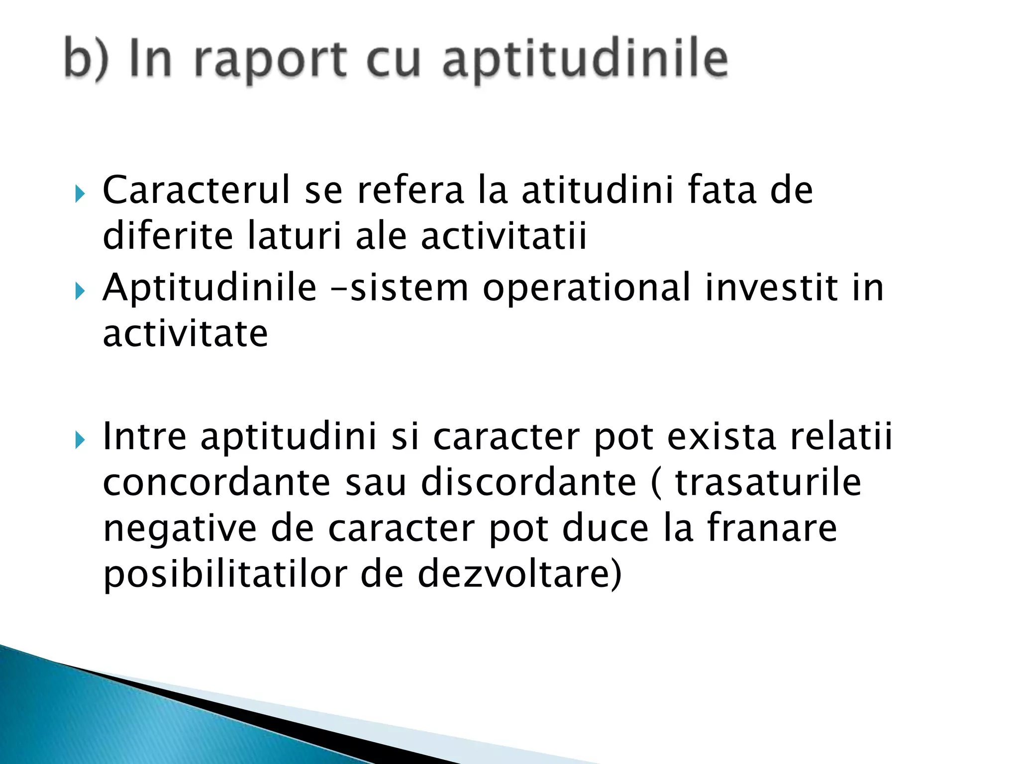 Caracterul se refera la atitudinifata de diferitelaturi ale activitatiiAptitudinile –sistem operational investit in activitateIntreaptitudinisicaracter pot existarelatiiconcordantesaudiscordante ( trasaturile negative de caracter pot duce la franareposibilitatilor de dezvoltare)b) In raport cu aptitudinile