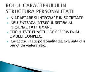 IN ADAPTARE SI INTEGRARE IN SOCIETATEINFLUENTEAZA INTREGUL SISTEM AL PERSONALITATII UMANEETICUL ESTE PUNCTUL DE REFERINTA AL OMULUI COMPLEX.Caracterulestepersonalitateaevaluata din punct de vedereetic.ROLUL CARACTERULUI IN STRUCTURA PERSONALITATII