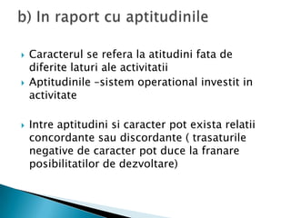 Caracterul se refera la atitudinifata de diferitelaturi ale activitatiiAptitudinile –sistem operational investit in activitateIntreaptitudinisicaracter pot existarelatiiconcordantesaudiscordante ( trasaturile negative de caracter pot duce la franareposibilitatilor de dezvoltare)b) In raport cu aptitudinile