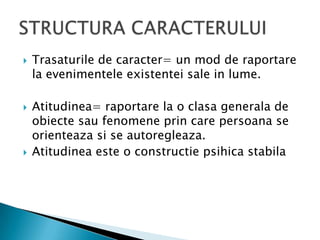Trasaturile de caracter= un mod de raportare la evenimenteleexistentei sale in lume.Atitudinea= raportare la o clasagenerala de obiectesaufenomeneprin care persoana se orienteazasi se autoregleaza.Atitudineaeste o constructiepsihicastabilaSTRUCTURA CARACTERULUI