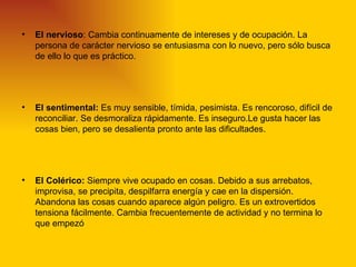 •   El nervioso: Cambia continuamente de intereses y de ocupación. La
    persona de carácter nervioso se entusiasma con lo nuevo, pero sólo busca
    de ello lo que es práctico.




•   El sentimental: Es muy sensible, tímida, pesimista. Es rencoroso, difícil de
    reconciliar. Se desmoraliza rápidamente. Es inseguro.Le gusta hacer las
    cosas bien, pero se desalienta pronto ante las dificultades.




•   El Colérico: Siempre vive ocupado en cosas. Debido a sus arrebatos,
    improvisa, se precipita, despilfarra energía y cae en la dispersión.
    Abandona las cosas cuando aparece algún peligro. Es un extrovertidos
    tensiona fácilmente. Cambia frecuentemente de actividad y no termina lo
    que empezó
 