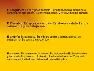 •   El sanguíneo: Es muy poco sensible.Tiene tendencia a mentir para
    conseguir lo que quiere. Es optimista, social y extrovertido Es curioso.


•   El Flemático: Es reposado y tranquilo. Es reflexivo y callado. Es muy
    ordenado. Le gusta trabajar solo.


•   El amorfo: Es perezoso. Su vida es dormir y comer, carece de
    entusiasmo. Es social y extrovertido




•   El apático: Es cerrado en sí mismo. Es melancólico Es irreconocible
    y testarudo.Es perezoso. Rutinario. Pasivo e indiferente. Carece de
    estimulo y actividad poco interesado en actividades
 