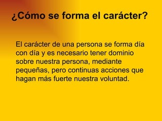 ¿Cómo se forma el carácter?

El carácter de una persona se forma día
con día y es necesario tener dominio
sobre nuestra persona, mediante
pequeñas, pero continuas acciones que
hagan más fuerte nuestra voluntad.
 