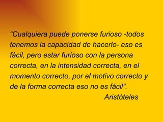 “Cualquiera puede ponerse furioso -todos
tenemos la capacidad de hacerlo- eso es
fácil, pero estar furioso con la persona
correcta, en la intensidad correcta, en el
momento correcto, por el motivo correcto y
de la forma correcta eso no es fácil”.
                                Aristóteles
 