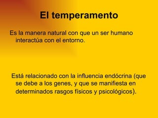El temperamento
Es la manera natural con que un ser humano
  interactúa con el entorno.




Está relacionado con la influencia endócrina (que
 se debe a los genes, y que se manifiesta en
 determinados rasgos físicos y psicológicos).
 