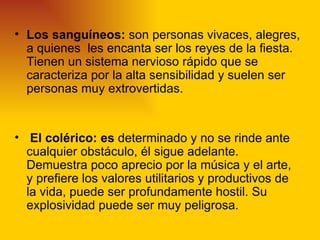 • Los sanguíneos: son personas vivaces, alegres,
  a quienes les encanta ser los reyes de la fiesta.
  Tienen un sistema nervioso rápido que se
  caracteriza por la alta sensibilidad y suelen ser
  personas muy extrovertidas.


• El colérico: es determinado y no se rinde ante
  cualquier obstáculo, él sigue adelante.
  Demuestra poco aprecio por la música y el arte,
  y prefiere los valores utilitarios y productivos de
  la vida, puede ser profundamente hostil. Su
  explosividad puede ser muy peligrosa.
 