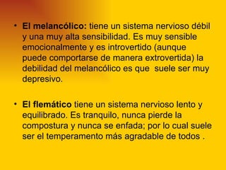 • El melancólico: tiene un sistema nervioso débil
  y una muy alta sensibilidad. Es muy sensible
  emocionalmente y es introvertido (aunque
  puede comportarse de manera extrovertida) la
  debilidad del melancólico es que suele ser muy
  depresivo.

• El flemático tiene un sistema nervioso lento y
  equilibrado. Es tranquilo, nunca pierde la
  compostura y nunca se enfada; por lo cual suele
  ser el temperamento más agradable de todos .
 