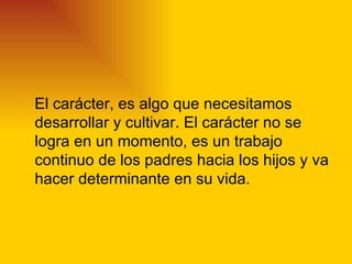 El carácter, es algo que necesitamos
desarrollar y cultivar. El carácter no se
logra en un momento, es un trabajo
continuo de los padres hacia los hijos y va
hacer determinante en su vida.
 