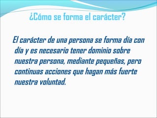 ¿Cómo se forma el carácter?
El carácter de una persona se forma día con
día y es necesario tener dominio sobre
nuestra persona, mediante pequeñas, pero
continuas acciones que hagan más fuerte
nuestra voluntad.
 