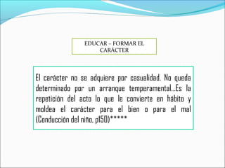 El carácter no se adquiere por casualidad. No queda
determinado por un arranque temperamental…Es la
repetición del acto lo que le convierte en hábito y
moldea el carácter para el bien o para el mal
(Conducción del niño, p150)*****
EDUCAR – FORMAR EL
CARÁCTER
 