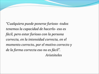 “Cualquiera puede ponerse furioso -todos
tenemos la capacidad de hacerlo- eso es
fácil, pero estar furioso con la persona
correcta, en la intensidad correcta, en el
momento correcto, por el motivo correcto y
de la forma correcta eso no es fácil”.
Aristóteles
 