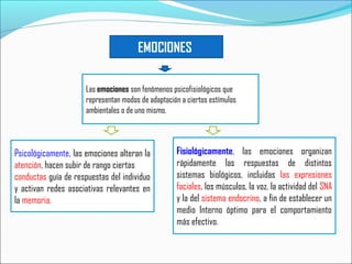 EMOCIONES
Las emociones son fenómenos psicofisiológicos que
representan modos de adaptación a ciertos estímulos
ambientales o de uno mismo.
Psicológicamente, las emociones alteran la
atención, hacen subir de rango ciertas
conductas guía de respuestas del individuo
y activan redes asociativas relevantes en
la memoria.
Fisiológicamente, las emociones organizan
rápidamente las respuestas de distintos
sistemas biológicos, incluidas las expresiones
faciales, los músculos, la voz, la actividad del SNA
y la del sistema endocrino, a fin de establecer un
medio Interno óptimo para el comportamiento
más efectivo.
 