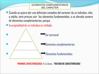 Cuando se quiera dar una definición completa del carácter de un individuo, niño,
o adulto, será preciso unir los elementos fundamentales, a un elevado numero
de elementos complementarios, porque
la originalidad de un individuo es múltiple.
 Ser personal
 Elementos complementarios
 Elementos fundamentales
PIRAMIDE CARACTERIOLOGICA. R. Le Senne. ¨TRATADO DE CARACTERIOLOGIA¨
ELEMENTOS COMPLEMENTARIOS
DEL CARACTER
 