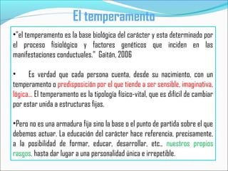 •"el temperamento es la base biológica del carácter y esta determinado por
el proceso fisiológico y factores genéticos que inciden en las
manifestaciones conductuales.” Gaitán, 2006
• Es verdad que cada persona cuenta, desde su nacimiento, con un
temperamento o predisposición por el que tiende a ser sensible, imaginativa,
lógica... El temperamento es la tipología físico-vital, que es difícil de cambiar
por estar unida a estructuras fijas.
•Pero no es una armadura fija sino la base o el punto de partida sobre el que
debemos actuar. La educación del carácter hace referencia, precisamente,
a la posibilidad de formar, educar, desarrollar, etc., nuestros propios
rasgos, hasta dar lugar a una personalidad única e irrepetible.
El temperamento
 