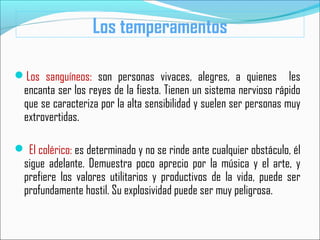 Los sanguíneos: son personas vivaces, alegres, a quienes les
encanta ser los reyes de la fiesta. Tienen un sistema nervioso rápido
que se caracteriza por la alta sensibilidad y suelen ser personas muy
extrovertidas.
 El colérico: es determinado y no se rinde ante cualquier obstáculo, él
sigue adelante. Demuestra poco aprecio por la música y el arte, y
prefiere los valores utilitarios y productivos de la vida, puede ser
profundamente hostil. Su explosividad puede ser muy peligrosa.
Los temperamentos
 