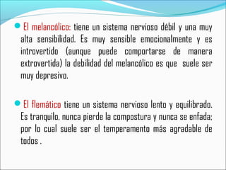 El melancólico: tiene un sistema nervioso débil y una muy
alta sensibilidad. Es muy sensible emocionalmente y es
introvertido (aunque puede comportarse de manera
extrovertida) la debilidad del melancólico es que suele ser
muy depresivo.
El flemático tiene un sistema nervioso lento y equilibrado.
Es tranquilo, nunca pierde la compostura y nunca se enfada;
por lo cual suele ser el temperamento más agradable de
todos .
 