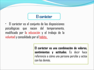• El carácter es el conjunto de las disposiciones
psicológicas que nacen del temperamento,
modificado por la educación y el trabajo de la
voluntad y consolidado por el hábito.
El carácter
El carácter es una combinación de valores,
sentimientos y actitudes. Es decir hace
referencia a cómo una persona percibe y actúa
con los demás.
 