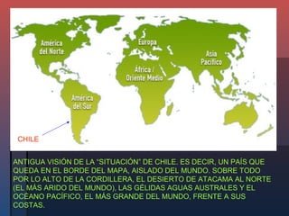 CHILE


ANTIGUA VISIÓN DE LA “SITUACIÓN” DE CHILE. ES DECIR, UN PAÍS QUE
QUEDA EN EL BORDE DEL MAPA, AISLADO DEL MUNDO. SOBRE TODO
POR LO ALTO DE LA CORDILLERA, EL DESIERTO DE ATACAMA AL NORTE
(EL MÁS ARIDO DEL MUNDO), LAS GÉLIDAS AGUAS AUSTRALES Y EL
OCÉANO PACÍFICO, EL MÁS GRANDE DEL MUNDO, FRENTE A SUS
COSTAS.
 