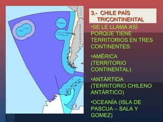 3.- CHILE PAÍS
   TRICONTINENTAL
•SE LE LLAMA ASÍ
PORQUE TIENE
TERRITORIOS EN TRES
CONTINENTES:
•AMÉRICA
(TERRITORIO
CONTINENTAL).
•ANTÁRTIDA
(TERRITORIO CHILENO
ANTÁRTICO)
•OCEANÍA (ISLA DE
PASCUA – SALA Y
GOMEZ)
 