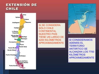 EXTENSIÓN DE
CHILE



               SI SE CONSIDERA
               SÓLO CHILE
               CONTINENTAL
               NUESTRO PAÍS
               TIENE UN LARGO DE
               4200 KILÓMETROS     SI CONSIDERAMOS
               APROXIMADAMENTE     ADEMÁS EL
               .                   TERRITORIO
                                   ANTÁRTICO SE
                                   ALCANZAN LOS 7700
                                   KILÓMETROS
                                   APROXIMEDAMENTE
                                   .
 