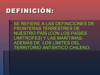 DEFINICIÓN:
 SE REFIERE A LAS DEFINICIONES DE
  FRONTERAS TERRESTRES DE
  NUESTRO PAÍS (CON LOS PAÍSES
  LIMÍTROFES) Y LAS MARÍTIMAS.
  ADEMÁS DE LOS LÍMITES DEL
  TERRITORIO ANTÁRTICO CHILENO.
 