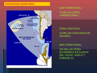 FRONTERAS MARÍTIMAS
                      MAR TERRITORIAL:
                      12 MILLAS (ZONA
                      JURISDICCINAL).




                      ZONA CONTIGUA:
                      24 MILLAS (VIGILANCIA DE
                      ADUANA).


                      MAR TERRITORIAL:
                      200 MILLAS (ZONA
                      ECONÓMICA EXCLUSIVA
                      DEL LECHO, SUELO Y
                      SUBSUELO).
 