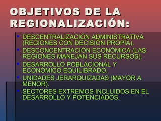 OBJETIVOS DE LA
REGIONALIZACIÓN:
 DESCENTRALIZACIÓN ADMINISTRATIVA
  (REGIONES CON DECISIÓN PROPIA).
 DESCONCENTRACIÓN ECONÓMICA (LAS
  REGIONES MANEJAN SUS RECURSOS).
 DESARROLLO POBLACIONAL Y
  ECONÓMICO EQUILIBRADO.
 UNIDADES JERARQUIZADAS (MAYOR A
  MENOR).
 SECTORES EXTREMOS INCLUIDOS EN EL
  DESARROLLO Y POTENCIADOS.
 