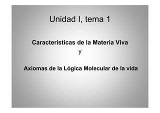 Unidad I tema 1
                I,

  Características de la Materia Viva
                  y

Axiomas de la Lógica Molecular de la vida
 