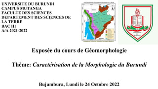 UNIVERSITE DU BURUNDI
CAMPUS MUTANGA
FACULTE DES SCIENCES
DEPARTEMENT DES SCIENCES DE
LA TERRE
BAC III
A/A 2021-2022
Exposée du cours de Géomorphologie
Thème: Caractérisation de la Morphologie du Burundi
Bujumbura, Lundi le 24 Octobre 2022
 