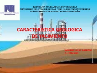 REPUBLICA BOLIVARIANA DE VENEZUELA
MINISTERIO DEL PODER POPULAR PARA LA EDUCACION SUPERIOR
INSTITUTO UNIVERSITARIO SANTIAGO MARIÑO
CARACTERISTICA GEOLOGICA
DE YACIMIENTO
NOMBRE: JULIO BARROSO
C.I: 27845183
 