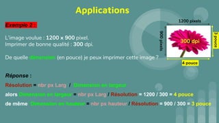 Exemple 2 :
L’image voulue : 1200 x 900 pixel.
Imprimer de bonne qualité : 300 dpi.
De quelle dimension (en pouce) je peux imprimer cette image ?
Réponse :
Résolution = nbr px Larg / Dimension en largeur
alors Dimension en largeur = nbr px Larg / Résolution = 1200 / 300 = 4 pouce
de même Dimension en hauteur = nbr px hauteur / Résolution = 900 / 300 = 3 pouce
Applications
300 dpi
1200 pixels
4 pouce
900
pixels
3
pouce
 