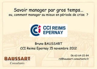 Savoir manager par gros temps…
ou, comment manager au mieux en période de crise ?




                Bruno BAUSSART
       CCI Reims Epernay 15 novembre 2012

                                        06-63-64-22-84
                               rb@baussart-consultants.fr
 