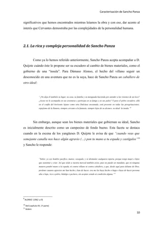 Caracterisación de Sancho Panza


significativos que hemos encontrados mientras leíamos la obra y con eso, dar acento al
interés que Cervantes demostraba por las complejidades de la personalidad humana.




2.1. La rica y compleja personalidad de Sancho Panza


              Como ya lo hemos referido anteriormente, Sancho Panza acepta acompañar a D.
Quijote cuándo éste le propone ser su escudero al cambio de bienes materiales, como el
gobierno de una “insula”. Para Dámaso Alonso, el hecho del villano seguir un
desconocido en una aventura que no es la suya, hace de Sancho Panza un caballero de
otro ideal:



                    “¿No deja él también su lugar, su casa, su familia y su menguada hacienda por atender a las visiones de un loco?
                    ¿Acaso no le acompaña en sus aventuras y participa en su fatiga y en sus palos? Y para el pobre escudero, allá
                    en el confín del horizonte lejano como otra Dulcinea encantada, está presente en todas las peregrinaciones,
                    espejismo de la llanura, siempre cercano a la fantasía, siempre lejos de su alcance, su ideal: la insula.”9




              Sin embargo, aunque sean los bienes materiales que gobiernan su ideal, Sancho
es inicialmente descrito como un campesino de fondo bueno. Esta faceta se destaca
cuando en la escena de los yangüeses D. Quijote le avisa de que “cuando veas que
semejante canalla nos hace algún agravio (…) pon tu mano a tu espada y castígalos”10
y Sancho le responde:



                    “Señor, yo soy hombre pacífico, manso, sosegado, y sé disimular cualquiera injuria, porque tengo mujer e hijos
                    que sustentar y criar. Así que séale a vuestra merced también aviso, pues no puede ser mandato, que en ninguna
                    manera pondré mano a la espada, ni contra villano ni contra caballero, y que, desde aquí para delante de Dios,
                    perdono cuantos agravios me han hecho y han de hacer, ora me los haya hecho o haga o haya de hacer persona
                    alta o baja, rico o pobre, hidalgo o pechero, sin aceptar estado ni condición alguna.”11




9
    ALONSO (1962: p 9)

10
     ibid (capítulo XV, 1ª parte)
11
     ibidem
                                                                                                                                  10
 