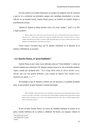 Caracterisación de Sancho Panza


              En este extracto el escudero demuestra ser incapaz de cualquier acto de violencia
y que no va a contrariar sus principios aunque esto signifique desobedecer a su amo.
Allá de ser un hombre bueno, Sancho Panza parece ser también un hombre íntegro y
sencillamente sensato.

              Además D. Quijote se dirige muchas veces a él, como “amigo”, “guía” y su “fiel
y legal escudero”:

                         “Sancho, amigo, has de saber que yo nací por querer del cielo en nuestra edad de hierro para resucitar en
                     ella la de oro (…) Bien notas, escudero fiel y legal, las tinieblas desta noche, su extraño silencio, el sordo y
                     confuso estruendo de estos árboles, el temeroso ruido de aquella agua en cuya busca venimos, que parece que se
                     despeña y derrumba desde los altos montes de la Luna”12


              Como vemos, Cervantes hace que D. Quijote manifieste su fe absoluta en la
lealtad y fidelidad de su escudero.




     2.2. Sancho Panza, el “gran hablador”

              Sancho Panza es por varias veces indicado como un “Gran hablador” y siente un
enorme impulso por comunicar a D. Quijote cuantas cosas se le van ocurriendo mientras
viajan, cuando por ejempolo dice: “Ya te tengo dicho antes de ahora muchas veces,
Sancho, que eres muy grande hablador y que, aunque de ingenio boto, muchas veces
despuntas de agudo; (…) ”13

              El resultado es que D. Quijote se aburre con sus discursos y le prohíbe de hablar
tanto, lo que produce un gran tormento a nuestro personaje:



                         “Señor D. Quijote, vuestra merced me eche su bendición y me dé licencia, que desde aquí me quiero volver a
                     mi casa y a mi mujer y a mis hijos, con los cuales, por lo menos hablaré y departiré todo lo que quisiere; porque
                     querer vuestra merced que vaya con él por estas soledades de día y de noche, y que no le hable cuando me diere
                     gusto, es enterrarme en vida.”14




              Si por un lado, Sancho Panza no carece de calidades humanas lo mismo no se
aplica cuando hablamos de su cultura y sabiduría. De hecho, sus orígenes villanos lo
12
     ibid (capítulo XX, 1ª parte)
13
     ibid (capítulo XXV, 1ª parte)
14
     ibidem
                                                                                                                                  11
 