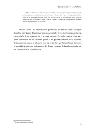 Caracterisación de Sancho Panza


                         “ Señor, que el retirar no es huir, ni el esperar es cordura, cuando el peligro sobrepuja a la esperanza, y de
                    sabios es guardarse hoy para mañana, y no aventurarse todo en un día. Y sepa que aunque zafio y villano,
                    todavía se me alcanza algo desto que llaman buen gobierno; así que no se arrepienta de haber tomado mi
                    consejo, sino suba en Rocinante, si puede, o si no yo le ayudaré, y sígame, que el caletre me dice que hemos
                    menester ahora más los pies que las manos.”18




             Muchas veces, las intervenciones pertinentes de Sancho Panza consiguen
disuadir a Don Quijote de continuar con sus desvariados propósitos llegando, inclusive,
a contagiarlo de su prudencia en el segundo capítulo. De hecho, nuestro héroe va a
tomar consciencia de sus devaneos gracias a las palabras sensatas de su ayudante,
designadamente gracias al refranero. Es a través de ellos que Sancho Panza demuestra
su sagacidad y compensa su ignorancia. Es de esta expresión de la cultura popular que
nos vamos a dedicar a continuación.




18
     Cervantes (capítulo XXIII, 1ª parte)
                                                                                                                                   13
 